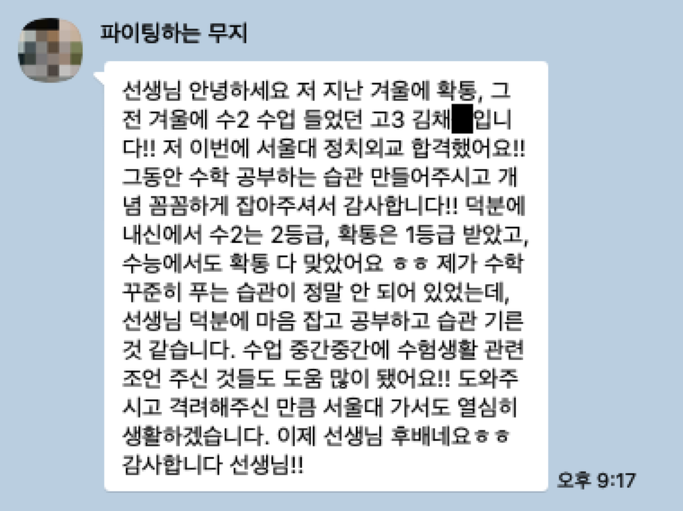 서울대 정치외교학과 합격 후기: 선생님 안녕하세요 저 지난 겨울에 확통, 그 전 겨울에 수2 수업 들었던 고3 김채O입니다!! 저 이번에 서울대 정치외교 합격했어요!! 그동안 수학 공부하는 습관 만들어주시고 개념 꼼꼼하게 잡아주셔서 감사합니다!! 덕분에 내신에서 수2는 2등급, 확통은 1등급 받았고, 수능에서도 확통 다 맞았어요 ㅎㅎ 제가 수학 꾸준히 푸는 습관이 정말 안 되어 있었는데, 선생님 덕분에 마음 잡고 공부하고 습관 기른 것 같습니다. 수업 중간중간에 수험생활 관련 조언 주신 것들도 도움 많이 됐어요!! 도와주시고 격려해주신 만큼 서울대 가서도 열심히 생활하겠습니다. 이제 선생님 후배네요ㅎㅎ 감사합니다 선생님!!