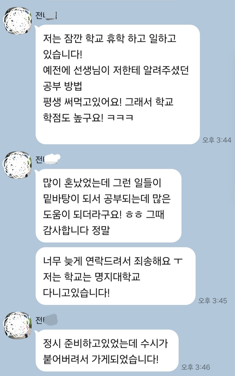 명지대 수시 합격 후기: 저는 잠깐 학교 휴학 하고 일하고 있습니다! 예전에 선생님이 저한테 알려주셨던 공부 방법 평생 써먹고있어요! 그래서 학교 학점도 높구요! ㅋㅋㅋ 많이 혼났었는데 그런 일들이 밑바탕이 되서 공부되는데 많은 도움이 되더라고요! ㅎㅎ 그때 감사합니다 정말. 너무 늦게 연락드려서 죄송해요 ㅜ 저는 학교는 명지대학교 다니고있습니다! 정시 준비하고있었는데 수시가 붙어버려서 가게되었습니다!